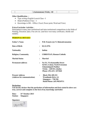 (Autonomous) Trichy - 02
Other Qualification :
• Type writing (English Lower) Class - I
• Hindi (Prathmic) Class – I
• Knowledge in MS – Office ( Excel, Power point, Word and Visio)
Extra-Curricular Activities :
Participated in many inter institutional and intra-institutional competitions in the fields of
Painting, Elocution, Quiz, Fine arts etc. (and have won many certificates, shields and
medals).
PERSONAL DETAILS
Father’s Name : P.B. Francis (@) N. Balasubramanian
Date of Birth : 02.12.1976
Nationality : Indian
Religion, Community : CHRISTIAN, Roman Catholic
Marital Status : Married
Permanent address : No 5/1, Vivekanandha Street
R.M.S. Colony North Extension
Edamalaipatti Pudhur
Trichy – 620 012. (India)
Phone: (91)-431- 2471842
Present Address : Block 520, #05-321
(Address for communication) Woodlands Drive 14
Singapore – 730 520
Hand Phone: (65) 90210711
Declartion:
I do hereby declare that the particulars of information and facts stated in above are
true, correct and complete to the best of my knowledge and belief.
Date: 31st
October 2013
Station: Singapore
Signature
 