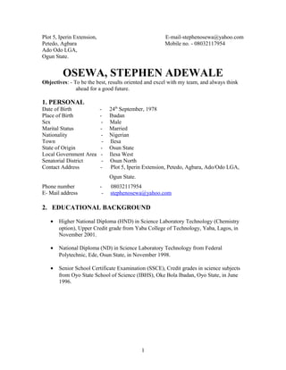 Plot 5, Iperin Extension, E-mail-stephenosewa@yahoo.com
Petedo, Agbara Mobile no. - 08032117954
Ado Odo LGA,
Ogun State.
OSEWA, STEPHEN ADEWALE
Objectives: - To be the best, results oriented and excel with my team, and always think
ahead for a good future.
1. PERSONAL
Date of Birth - 24th
September, 1978
Place of Birth - Ibadan
Sex - Male
Marital Status - Married
Nationality - Nigerian
Town - Ilesa
State of Origin - Osun State
Local Government Area - Ilesa West
Senatorial District - Osun North
Contact Address - Plot 5, Iperin Extension, Petedo, Agbara, Ado/Odo LGA,
Ogun State.
Phone number - 08032117954
E- Mail address - stephenosewa@yahoo.com
2. EDUCATIONAL BACKGROUND
• Higher National Diploma (HND) in Science Laboratory Technology (Chemistry
option), Upper Credit grade from Yaba College of Technology, Yaba, Lagos, in
November 2001.
• National Diploma (ND) in Science Laboratory Technology from Federal
Polytechnic, Ede, Osun State, in November 1998.
• Senior School Certificate Examination (SSCE), Credit grades in science subjects
from Oyo State School of Science (IBHS), Oke Bola Ibadan, Oyo State, in June
1996.
1
 