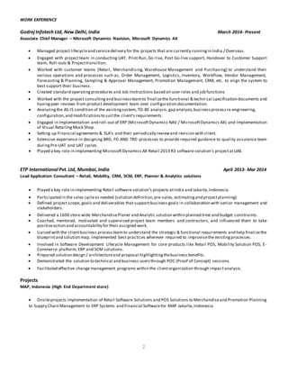 2
WORK EXPERIENCE
GodrejInfotech Ltd, New Delhi,India March 2014- Present
Associate Chief Manager – Microsoft Dynamics Navision, Microsoft Dynamics AX
 Managed project lifecycleand servicedelivery for the projects that are currently runningin India / Overseas.
 Engaged with project team in conducting UAT, Pilot Run, Go-live, Post Go-live support, Handover to Customer Support
team, Roll-outs & Projecttransition.

 Worked with customer teams (Retail, Merchandising, Warehouse Management and Purchasing) to understand their
various operations and processes such as, Order Management, Logistics, Inventory, Workflow, Vendor Management,
Forecasting & Planning, Sampling & Approval Management, Promotion Management, CRM, etc. to align the system to
best support their business. 
 Created standard operatingprocedures and Job Instructions based on user roles and job functions 

 Worked with the project consultingand businessteamto finalizethe functional & techni cal specification documents and
havingpeer reviews from product development team over configuration documentation. 
 Analyzingthe AS-IS condition of the existingsystem, TO-BE analysis,gap analysis,businessprocessre-engineering,
configuration,and modificationsto suitthe client's requirements.
 Engaged in Implementation and roll-outof ERP (MicrosoftDynamics NAV / MicrosoftDynamics AX) and Implementation
of Visual Retailing Mock Shop. 
 Setting up Financial agreements & SLA’s and their periodically reviewand revision with client. 
 Extensive experience in designing BRD, FD AND TRD processes to provide required guidance to quality assurance team
duringPre-UAT and UAT cycles.
 Played a key role in implementing MicrosoftDynamics AX Retail 2013 R3 software solution’s projectatUAE.
ETP International Pvt.Ltd, Mumbai,India April 2013- Mar 2014
Lead Application Consultant – Retail, Mobility, CRM, SCM, ERP, Planner & Analytics solutions
 Played a key role in implementing Retail software solution’s projects atIndia and Jakarta,Indonesia.
 Participated in the sales cycleas needed (solution definition,pre-sales,estimatingand projectplanning) 
 Defined project scope, goals and deliverables that supportbusiness goals in collaboration with senior management and
stakeholders.

 Delivered a 1600 store wide MerchandisePlaner and Analytic solution within planned time and budget constraints. 
 Coached, mentored, motivated and supervised project team members and contractors, and influenced them to take
positiveaction and accountability for their assigned work.
 Liaised with the clientbusiness processteamto understand the strategic & functional requirements and help finalizethe
blueprintand solution map. Implemented best practices wherever required to improvisethe existingprocesses. 

 Involved in Software Development Lifecycle Management for core products like Retail POS, Mobility Solution POS, E-
Commerce platform, ERP and SCM solutions. 
 Prepared solution design / architectureand proposal highlightingthebusiness benefits.
 Demonstrated the solution to technical and business usersthrough POC (Proof of Concept) sessions.

 Facilitated effective change management programs within the clientorganization through impactanalysis.
Projects
MAP, Indonesia (High End Department store)
 Onsiteprojects implementation of Retail Software Solutions and POS Solutions to Merchandiseand Promotion Planning
to Supply Chain Management to ERP Systems and Financial Softwarefor MAP Jakarta,Indonesia
 