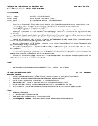 3
FlemingoDuty Free Shop Pvt. Ltd., Mumbai,India June 2005 – Mar 2013
Assistant General Manager – TRAVEL RETAIL, DUTY FREE

The Growth Path:
June ’05 – May’11 Manager - Information System
Jun’11 – Jun’12 Senior Manager - Information system
Jun’12 – March’13 AssistantGeneral Manager - Information System
 Managingthe development & implementation of Retail & Supply Chain ERP Software (MicrosoftDynamics NAVISION).
 Overseeing the launch of new ERP system includingchallengingprocessesthatprovides improvement.
 Providing24 X 7 support to the outlets running24 X 7.
 Developing the IT financial planning,forecasting,personnel and changemanagement controls documents.
 Leading the development of customized retail software bringingin all the Indian Customs rules and regulations for duty
free business.
 Implemented the web-based solution which delivered information likeinventory, transfer orders, replenishment status,
etc. to stores instantaneously and improved application implementation time by over 50%.
 Engaged with development team to build a transaction level database that tracked several million customers shopping
histories in Customer Relationship Management (CRM) system.
 Executed implementation for F & B industry and taking careof various concepts likeshelf lifefor perishablegoods,auto
replenishments from multiplevendors etc.
 Played a key rolein implementing & globalizingMicrosoftDynamic Navision projects atIndia,Colombo,Indonesia,Africa,
Dubai,and Nepal.
 Instrumental in introducing PassportScanner (POS Gadget) which improved the billingspeed and resultin more business
because queue moves fast and customer will not hesitate to lineup.
 Played a vital rolein introducingPOS Tablet which resultin more business becausequeue moves fastand customer will
not hesitateto lineup where shop spaceis constraint.
Projects
 ERP Implementation across various duty free shops at India / Colombo / Africa / Nepal.

HCL InfosystemLtd, Noida,India Jan 2003 – May 2005
Application Specialist
 Worked closely with application configuration and customization teamto identify gaps in application. 
 Leaded process enhancement / re-engineering initiatives to improve operations 
 Created Process manuals / Documented SOPs for various user functions 
 Developing Content / Deliveringtrainingprograms for employees in the organization 
 Carried out process mappingthrough face-to-face workshops or virtual meetings with users 
 Participated in the sales cycleas needed (solution definition,pre-sales,estimation and projectplanning) 
Projects
 Pizza Hut, Food section.
 ITC, Leader in Retail fashion & lifestyle 
 Bata, department store Westsidefor fashion and lifestyle 
 Vishal Mega Mart Garments – Wholesaler,manufacturer and retailer of fashion and lifestyle
 