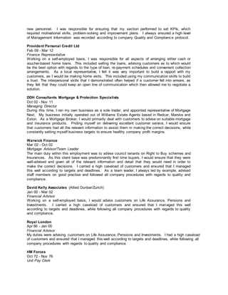 new personnel. I was responsible for ensuring that my section performed to set KPIs, which
required motivational skills, problem-solving and improvement plans. I always ensured a high level
of Management Information was recorded according to company Quality and Compliance protocol.
Provident Personal Credit Ltd
Feb 09 - Mar 12
Finance Representative
Working on a self-employed basis, I was responsible for all aspects of arranging either cash or
voucher-based home loans. .This included selling the loans, advising customers as to which would
be the best option with regards to the type of loan, re-payment schedules and convenient collection
arrangements. As a local representative, I felt it was very important to build a rapport with my
customers, as I would be making home visits. This included using my communication skills to build
a trust. The interpersonal skills that I demonstrated often helped if a customer fell into arrears, as
they felt that they could keep an open line of communication which then allowed me to negotiate a
solution.
DDH Consultants Mortgage & Protection Specialists
Oct 02 - Nov 11
Managing Director
During this time, I ran my own business as a sole trader, and appointed representative of Mortgage
Next. My business initially operated out of Williams Estate Agents based in Redcar, Marske and
Eston. As a Mortgage Broker, I would primarily deal with customers to advise on suitable mortgage
and insurance products. Priding myself on delivering excellent customer service, I would ensure
that customers had all the relevant information to assist them in making the correct decisions, while
constantly setting myself business targets to ensure healthy company profit margins.
Warwick Finance
Mar 02 - Oct 02
Mortgage Advisor/Team Leader
The main duty within this employment was to advise council tenants on Right to Buy schemes and
Insurances. As this client base was predominantly first time buyers, I would ensure that they were
well-advised and given all of the relevant information and detail that they would need in order to
make the correct decisions. I carried a high caseload of customers and ensured that I managed
this well according to targets and deadlines. As a team leader, I always led by example, advised
staff members on good practise and followed all company procedures with regards to quality and
compliance.
David Kelly Associates (Allied Dunbar/Zurich)
Jan 00 - Mar 02
Financial Advisor
Working on a self-employed basis, I would advise customers on Life Assurance, Pensions and
Investments. I carried a high caseload of customers and ensured that I managed this well
according to targets and deadlines, while following all company procedures with regards to quality
and compliance.
Royal London
Apr 86 - Jan 00
Financial Advisor
My duties were advising customers on Life Assurance, Pensions and Investments. I had a high caseload
of customers and ensured that I managed this well according to targets and deadlines, while following all
company procedures with regards to quality and compliance.
HM Forces
Oct 72 - Nov 76
Unit Pay Clerk
 