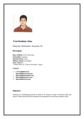 Curriculum vitae
Suleyman Abdulsalam Suleyman Ali
Personal:
Date of Birth: 05/05/1984 Libya
Nationality: Egyptian
Marital Status: mired
Military Status: Exempted.
Home Address :
7 Abdoul halim St. Victoria-Alexandria , Egypt
Contact:
 +2 01223688045 EGY
algzzal2006@Gmail.com
 algzzal2006@hotmail.com
 algzzal2006@skybe.com
 algzzal2006@Icq.com
Objective:
Seeking for a challenging position to build on an extensive range of technical skills and
achieve further professional development accompanied by increasing computer skills.
 