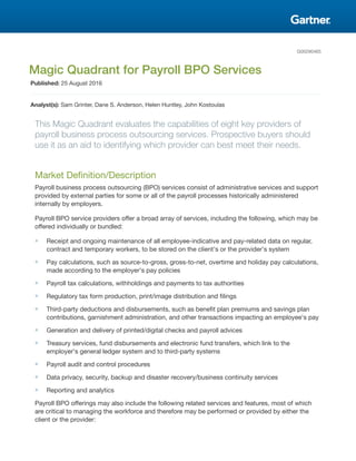 G00290465
Magic Quadrant for Payroll BPO Services
Published: 25 August 2016
Analyst(s): Sam Grinter, Dane S. Anderson, Helen Huntley, John Kostoulas
This Magic Quadrant evaluates the capabilities of eight key providers of
payroll business process outsourcing services. Prospective buyers should
use it as an aid to identifying which provider can best meet their needs.
Market Definition/Description
Payroll business process outsourcing (BPO) services consist of administrative services and support
provided by external parties for some or all of the payroll processes historically administered
internally by employers.
Payroll BPO service providers offer a broad array of services, including the following, which may be
offered individually or bundled:
■ Receipt and ongoing maintenance of all employee-indicative and pay-related data on regular,
contract and temporary workers, to be stored on the client's or the provider's system
■ Pay calculations, such as source-to-gross, gross-to-net, overtime and holiday pay calculations,
made according to the employer's pay policies
■ Payroll tax calculations, withholdings and payments to tax authorities
■ Regulatory tax form production, print/image distribution and filings
■ Third-party deductions and disbursements, such as benefit plan premiums and savings plan
contributions, garnishment administration, and other transactions impacting an employee's pay
■ Generation and delivery of printed/digital checks and payroll advices
■ Treasury services, fund disbursements and electronic fund transfers, which link to the
employer's general ledger system and to third-party systems
■ Payroll audit and control procedures
■ Data privacy, security, backup and disaster recovery/business continuity services
■ Reporting and analytics
Payroll BPO offerings may also include the following related services and features, most of which
are critical to managing the workforce and therefore may be performed or provided by either the
client or the provider:
 