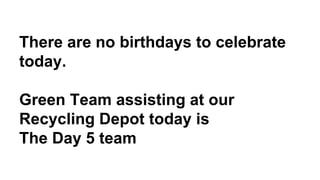There are no birthdays to celebrate
today.
Green Team assisting at our
Recycling Depot today is
The Day 5 team
 