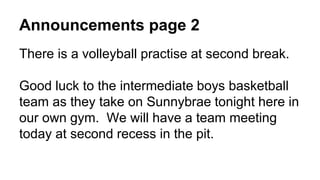 Announcements page 2
There is a volleyball practise at second break.
Good luck to the intermediate boys basketball
team as they take on Sunnybrae tonight here in
our own gym. We will have a team meeting
today at second recess in the pit.
 