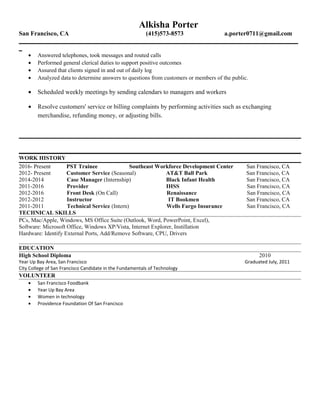 Alkisha Porter
San Francisco, CA (415)573-8573 a.porter0711@gmail.com
_________________________________________________________________________________________
_
• Answered telephones, took messages and routed calls
• Performed general clerical duties to support positive outcomes
• Assured that clients signed in and out of daily log
• Analyzed data to determine answers to questions from customers or members of the public.
• Scheduled weekly meetings by sending calendars to managers and workers
• Resolve customers' service or billing complaints by performing activities such as exchanging
merchandise, refunding money, or adjusting bills.
WORK HISTORY
2016- Present PST Trainee Southeast Workforce Development Center San Francisco, CA
2012- Present Customer Service (Seasonal) AT&T Ball Park San Francisco, CA
2014-2014 Case Manager (Internship) Black Infant Health San Francisco, CA
2011-2016 Provider IHSS San Francisco, CA
2012-2016 Front Desk (On Call) Renaissance San Francisco, CA
2012-2012 Instructor IT Bookmen San Francisco, CA
2011-2011 Technical Service (Intern) Wells Fargo Insurance San Francisco, CA
TECHNICAL SKILLS
PCs, Mac/Apple, Windows, MS Office Suite (Outlook, Word, PowerPoint, Excel),
Software: Microsoft Office, Windows XP/Vista, Internet Explorer, Instillation
Hardware: Identify External Ports, Add/Remove Software, CPU, Drivers
EDUCATION
High School Diploma 2010
Year Up Bay Area, San Francisco Graduated July, 2011
City College of San Francisco Candidate in the Fundamentals of Technology
VOLUNTEER
• San Francisco Foodbank
• Year Up Bay Area
• Women in technology
• Providence Foundation Of San Francisco
 