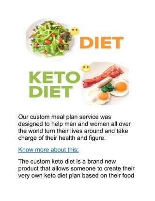 Our custom meal plan service was
designed to help men and women all over
the world turn their lives around and take
charge of their health and figure.
Know more about this;
The custom keto diet is a brand new
product that allows someone to create their
very own keto diet plan based on their food
 