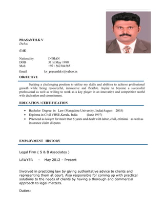 PRASANTH.K V
Dubai
UAE
Nationality INDIAN
DOB 31’st May 1980
Mob +971 562304585
Email kv_prasanthkv@yahoo.in
OBJECTIVE
Seeking a challenging position to utilize my skills and abilities to achieve professional
growth while being resourceful, innovative and flexible. Aspire to become a successful
professional as well as willing to work as a key player in an innovative and competitive world
with dedication and commitment.
EDUCATION / CERTIFICATION
• Bachelor Degree in Law (Mangalore University, India(August 2003)
• Diploma in Civil VHSE,Kerala, India (June 1997)
• Practiced as lawyer for more than 5 years and dealt with labor, civil, criminal as well as
insurance claim disputes
EMPLOYMENT HISTORY
Legal Firm ( S & B Associates )
LAWYER - May 2012 – Present
Involved in practicing law by giving authoritative advice to clients and
representing them at court. Also responsible for coming up with practical
solutions to the needs of clients by having a thorough and commercial
approach to legal matters.
Duties:
 