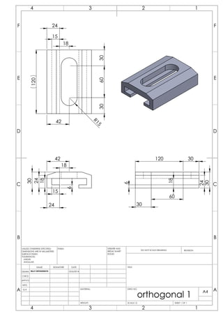 18
24
24
6
18
15
30
42
18
24
15
120
R15
603030
42
24
6
18
30
120
60
30
30
C
D
E
B
F
A
23 14
C
F
E
A
B
D
2 14 3
DRAWN
CHK'D
APPV'D
MFG
Q.A
UNLESS OTHERWISE SPECIFIED:
DIMENSIONS ARE IN MILLIMETERS
SURFACE FINISH:
TOLERANCES:
LINEAR:
ANGULAR:
FINISH: DEBURR AND
BREAK SHARP
EDGES
NAME SIGNATURE DATE
MATERIAL:
DO NOT SCALE DRAWING REVISION
TITLE:
DWG NO.
SCALE:1:2 SHEET 1 OF 1
A4
WEIGHT:
BILLY ARYADINATA 25/6/2014
orthogonal 1
 