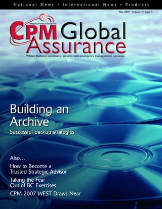May 2007 • Volume 4 • Issue 5
Building an
Archive
Successful backup strategies
N a t i o n a l N e w s • I n t e r n a t i o n a l N e w s • P r o d u c t s
Where business continuity, security and emergency management converge.
Also…
How to Become a
Trusted Strategic Advisor
Taking the Fear
Out of BC Exercises
CPM 2007 WEST Draws Near
Building an
Archive
Successful backup strategies
 