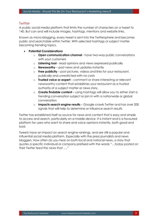 The Restaurant Marketer www.therestaurantmarketer.com 9
Social Media - Should This Be On Your Restaurant’s Marketing Menu?
Twitter
A public social media platform that limits the number of characters on a tweet to
140. But can and will include images, hashtags, mentions and website links.
Known as micro-blogging, every tweet is sent into the Twittersphere and becomes
public and searchable within Twitter. With selected hashtags or subject matter
becoming trending topics.
 Potential Considerations
o Open communication channel - have two-way public conversations
with your customers
o Listening tool - read opinions and views expressed publically
o Newsworthy – post news and updates instantly
o Free publicity – post pictures, videos and links for your restaurant,
publically and unrestricted with no costs
o Trusted voice or expert – comment or share interesting or relevant
newsworthy content that establishes your restaurant as a trusted
authority of a subject matter or news story.
o Create findable content – using hashtags will allow you to either start a
trending conversation subject or join in with a nationwide or global
conversation
o Impacts search engine results – Google crawls Twitter and has over 200
signals that will help to determine or influence search results
Twitter has established itself as source for news and content that is easy and simple
to access and search, particularly on a mobile device. It is instant and is a favoured
platform for users who want to share and voice opinions instantly, both good and
bad.
Tweets have an impact on search engine rankings, and are still a popular and
influential social media platform. Especially with the press journalists and news
bloggers. How often do you hear on both local and national news, a story that
quotes a specific individual or company prefixed with the words “…today posted on
their Twitter feed the news that ….”
 