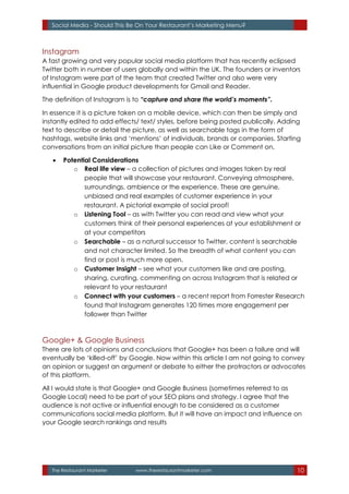 The Restaurant Marketer www.therestaurantmarketer.com 10
Social Media - Should This Be On Your Restaurant’s Marketing Menu?
Instagram
A fast growing and very popular social media platform that has recently eclipsed
Twitter both in number of users globally and within the UK. The founders or inventors
of Instagram were part of the team that created Twitter and also were very
influential in Google product developments for Gmail and Reader.
The definition of Instagram is to “capture and share the world’s moments”.
In essence it is a picture taken on a mobile device, which can then be simply and
instantly edited to add effects/ text/ styles, before being posted publically. Adding
text to describe or detail the picture, as well as searchable tags in the form of
hashtags, website links and ‘mentions’ of individuals, brands or companies. Starting
conversations from an initial picture than people can Like or Comment on.
 Potential Considerations
o Real life view – a collection of pictures and images taken by real
people that will showcase your restaurant. Conveying atmosphere,
surroundings, ambience or the experience. These are genuine,
unbiased and real examples of customer experience in your
restaurant. A pictorial example of social proof!
o Listening Tool – as with Twitter you can read and view what your
customers think of their personal experiences at your establishment or
at your competitors
o Searchable – as a natural successor to Twitter, content is searchable
and not character limited. So the breadth of what content you can
find or post is much more open.
o Customer Insight – see what your customers like and are posting,
sharing, curating, commenting on across Instagram that is related or
relevant to your restaurant
o Connect with your customers – a recent report from Forrester Research
found that Instagram generates 120 times more engagement per
follower than Twitter
Google+ & Google Business
There are lots of opinions and conclusions that Google+ has been a failure and will
eventually be ‘killed-off’ by Google. Now within this article I am not going to convey
an opinion or suggest an argument or debate to either the protractors or advocates
of this platform.
All I would state is that Google+ and Google Business (sometimes referred to as
Google Local) need to be part of your SEO plans and strategy. I agree that the
audience is not active or influential enough to be considered as a customer
communications social media platform. But it will have an impact and influence on
your Google search rankings and results
 
