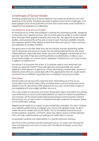 The Restaurant Marketer www.therestaurantmarketer.com 11
Social Media - Should This Be On Your Restaurant’s Marketing Menu?
Challenges of Social Media
Providing a balanced view of social media for your restaurant business is the core
objective of this article. Therefore we need to address some of the challenges, or at
least highlight some of the potential concerns that social media could facilitate as
negative or be regarded as challenging.
Unverified or Anonymous Profiles
An annoyance on Twitter and Instagram could be the anonymous profile. Displaying
a nickname and a generic picture, with no further genuine profile or contact details.
Very obviously these appear as exactly what they are. Non-genuine social media
profiles, and subsequently as they are so easy to spot, they lose credibility instantly.
Any negative opinions they express or spam links they post are just ‘noise’ and they
are regarded as faceless cowards.
The good news is two-fold. Firstly they are the minority and are diminishing rapidly
due to processes and account checks that are being implemented by the social
media platforms. Especially when these accounts are flagged and reported as non-
genuine. Secondly if they post anything offensive or defamatory or false on your
social media pages, you control what is displayed. Therefore you can chose to hide
it, delete it or respond to it.
My advice is to humanise the action. If a customer were in your restaurant how
would you deal with them? If they were genuine and reasonable you would
respond to their opinions or grievance. If they were being unreasonable, abusive or
blatantly obstructive you would deal with in the appropriate manner. Social media
comments are no different, especially from unverified or anonymous profiles.
Time Drain
Social media can be become a big time drain. Dominating your time as you
continually check the live feed, status and performance of your restaurants social
media accounts. Becoming a little obsessive on how your social media audience
are engaging with your pages/ profiles/ accounts.
This is very simple to overcome and avoid. Simply learn about and define the settings
and notifications on each social media platform to meet the needs and priorities of
your business. Let the social media network becoming a communication method
that prompts you to react when it’s important enough or relevant to respond. Based
on the notification settings.
Regard social media as an aspect of your marketing campaigns. You don’t analyse
your websites performance or redesign your menus and signage hourly. So don’t
make the same mistake with social media. Yes it is immediate and some social
media questions, enquires, comments, posts may need a quick or timely response.
This is why fully understanding your settings and notifications is crucial.
An example could be who takes priority in a real life restaurant scenario.
All staff are with customers and the restaurant is busy. A couple work through the
door and approach your front of house staff. The telephone begins to ring. Who
takes priority?
 
