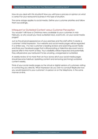 The Restaurant Marketer www.therestaurantmarketer.com 12
Social Media - Should This Be On Your Restaurant’s Marketing Menu?
How do you deal with this situation? Now you will have a process or opinion on what
is correct for your restaurants business in this type of situation.
The same adage applies to social media. Define your customer priorities and follow
them accordingly.
Infrequent or Outdated Content versus Customer Perception
You wouldn’t still have a Christmas menu available to your customers in mid-
February, so why would you have outdated news, events etc. on your social media
pages?
Just as the physical appearance of your premises and the staff within it create a
customer’s initial impression. Your website and social media pages will be regarded
in a similar way. If a new customer is reading reviews and searching social media
and finds your Facebook page that is still promoting a Valentine day event and a
special offer in the month of May. Your credibility will be impacted and potentially
they will perceive your restaurant to be uncaring, unorganised or outdated.
A weekly review of no more than an hour across all of your social media pages
should become habitual. Updating content and removing (archiving) outdated
content weekly.
Think of your social media pages as the virtual or digital versions of customers visiting
or contacting you directly. What impression do you wish to convey? Replicate how
you would respond to your customer’s in-person or on the telephone, in the same
manner on-line.
 