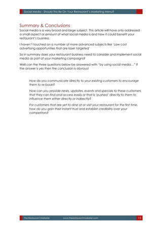 The Restaurant Marketer www.therestaurantmarketer.com 15
Social Media - Should This Be On Your Restaurant’s Marketing Menu?
Summary & Conclusions
Social media is a very broad and large subject. This article will have only addressed
a small aspect or amount of what social media is and how it could benefit your
restaurant’s business.
I haven’t touched on a number of more advanced subjects like ‘Low cost
advertising opportunities that are laser targeted’
So in summary does your restaurant business need to consider and implement social
media as part of your marketing campaigns?
Well can the three questions below be answered with “by using social media…” If
the answer is yes then the conclusion is obvious!
How do you communicate directly to your existing customers to encourage
them to re-book?
How can you provide news, updates, events and specials to these customers
that they can find and access easily or that is ‘pushed’ directly to them to
influence them either directly or indirectly?
For customers that are yet to dine at or visit your restaurant for the first time,
how do you gain their instant trust and establish credibility over your
competitors?
 