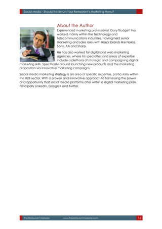 The Restaurant Marketer www.therestaurantmarketer.com 16
Social Media - Should This Be On Your Restaurant’s Marketing Menu?
About the Author
Experienced marketing professional, Gary Trudgett has
worked mainly within the Technology and
Telecommunications industries. Having held senior
marketing and sales roles with major brands like Nokia,
Sony, AA and Sharp.
He has also worked for digital and web marketing
agencies, where his specialties and areas of expertise
include a plethora of strategic and campaigning digital
marketing skills. Specifically around launching new products and the marketing
proposition via innovative marketing campaigns.
Social media marketing strategy is an area of specific expertise, particularly within
the B2B sector. With a proven and innovative approach to harnessing the power
and opportunity that social media platforms offer within a digital marketing plan.
Principally LinkedIn, Google+ and Twitter.
 
