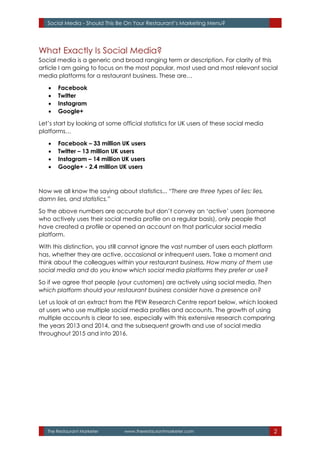 The Restaurant Marketer www.therestaurantmarketer.com 2
Social Media - Should This Be On Your Restaurant’s Marketing Menu?
What Exactly Is Social Media?
Social media is a generic and broad ranging term or description. For clarity of this
article I am going to focus on the most popular, most used and most relevant social
media platforms for a restaurant business. These are…
 Facebook
 Twitter
 Instagram
 Google+
Let’s start by looking at some official statistics for UK users of these social media
platforms…
 Facebook – 33 million UK users
 Twitter – 13 million UK users
 Instagram – 14 million UK users
 Google+ - 2.4 million UK users
Now we all know the saying about statistics... “There are three types of lies: lies,
damn lies, and statistics.”
So the above numbers are accurate but don’t convey an ‘active’ users (someone
who actively uses their social media profile on a regular basis), only people that
have created a profile or opened an account on that particular social media
platform.
With this distinction, you still cannot ignore the vast number of users each platform
has, whether they are active, occasional or infrequent users. Take a moment and
think about the colleagues within your restaurant business. How many of them use
social media and do you know which social media platforms they prefer or use?
So if we agree that people (your customers) are actively using social media. Then
which platform should your restaurant business consider have a presence on?
Let us look at an extract from the PEW Research Centre report below, which looked
at users who use multiple social media profiles and accounts. The growth of using
multiple accounts is clear to see, especially with this extensive research comparing
the years 2013 and 2014, and the subsequent growth and use of social media
throughout 2015 and into 2016.
 