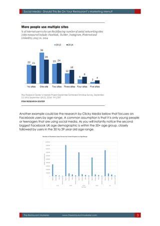 The Restaurant Marketer www.therestaurantmarketer.com 3
Social Media - Should This Be On Your Restaurant’s Marketing Menu?
Another example could be the research by Clicky Media below that focuses on
Facebook users by age range. A common assumption is that it is only young people
or teenagers that are using social media. As you will instantly notice the second
biggest Facebook UK age demographic is within the 50+ age group, closely
followed by users in the 30 to 39 year old age range.
 