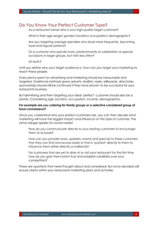 The Restaurant Marketer www.therestaurantmarketer.com 5
Social Media - Should This Be On Your Restaurant’s Marketing Menu?
Do You Know Your Perfect Customer Type?
As a restaurant owner who is your high quality target customer?
What is their age range/ gender/ location/ occupation/ demographic?
Are you targeting average spenders who book more frequently, becoming
loyal and regular patrons?
Or a customer who spends more, predominantly at celebration or special
occasions in larger groups, but visits less often?
Or both?
Until you define who your target audience is, how can you target your marketing to
reach these people.
Every penny spent on advertising and marketing should be measurable and
targeted. Traditional methods (press adverts, leaflets, radio, billboards, directories,
sponsorship) should still be continued if they have proven to be successful for your
restaurants business.
But identifying and then targeting your ideal ‘perfect’ customer should also be a
priority. Considering age, location, occupation, income, demographics.
For example are you catering for family groups or a selective considered group of
food connoisseurs?
Once you understand who your prefect customers are, you can then decide what
marketing will have the biggest impact and influence on this type of customer. The
same adage applies for social media!
How do you communicate directly to your existing customers to encourage
them to re-book?
How can you provide news, updates, events and specials to these customers
that they can find and access easily or that is ‘pushed’ directly to them to
influence them either directly or indirectly?
For customers that are yet to dine at or visit your restaurant for the first time,
how do you gain their instant trust and establish credibility over your
competitors?
These are questions that need thought about and considered. But once decided will
ensure clarity within your restaurants marketing plans and activities.
 