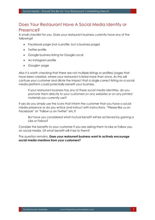 The Restaurant Marketer www.therestaurantmarketer.com 7
Social Media - Should This Be On Your Restaurant’s Marketing Menu?
Does Your Restaurant Have A Social Media Identity or
Presence?
A small checklist for you. Does your restaurant business currently have any of the
following?
 Facebook page (not a profile, but a business page)
 Twitter profile
 Google business listing for Google Local
 An Instagram profile
 Google+ page
Also it is worth checking that there are not multiple listings or profiles/ pages that
have been created, where your restaurant is listed more than once. As this will
confuse your customer and dilute the impact that a single correct listing on a social
media platform could potentially benefit your business.
If your restaurant business has any of these social media identities, do you
promote them directly to your customers on any websites or on any printed
materials you currently use?
If yes do you simply use the icons that inform the customer that you have a social
media presence or do you entice and instruct with instructions. “Please like us on
Facebook” or “Follow us on Twitter” etc.?
But have you considered what mutual benefit will be achieved by gaining a
Like or Follow?
Consider the benefits to your customer if you are asking them to Like or Follow you
on social media. Of what benefit will it be to them?
The question remains. Does your restaurant business want to actively encourage
social media mentions from your customers?
 