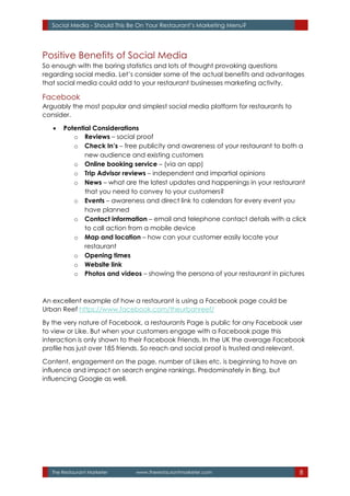 The Restaurant Marketer www.therestaurantmarketer.com 8
Social Media - Should This Be On Your Restaurant’s Marketing Menu?
Positive Benefits of Social Media
So enough with the boring statistics and lots of thought provoking questions
regarding social media. Let’s consider some of the actual benefits and advantages
that social media could add to your restaurant businesses marketing activity.
Facebook
Arguably the most popular and simplest social media platform for restaurants to
consider.
 Potential Considerations
o Reviews – social proof
o Check In’s – free publicity and awareness of your restaurant to both a
new audience and existing customers
o Online booking service – (via an app)
o Trip Advisor reviews – independent and impartial opinions
o News – what are the latest updates and happenings in your restaurant
that you need to convey to your customers?
o Events – awareness and direct link to calendars for every event you
have planned
o Contact information – email and telephone contact details with a click
to call action from a mobile device
o Map and location – how can your customer easily locate your
restaurant
o Opening times
o Website link
o Photos and videos – showing the persona of your restaurant in pictures
An excellent example of how a restaurant is using a Facebook page could be
Urban Reef https://www.facebook.com/theurbanreef/
By the very nature of Facebook, a restaurants Page is public for any Facebook user
to view or Like. But when your customers engage with a Facebook page this
interaction is only shown to their Facebook Friends. In the UK the average Facebook
profile has just over 185 friends. So reach and social proof is trusted and relevant.
Content, engagement on the page, number of Likes etc. is beginning to have an
influence and impact on search engine rankings. Predominately in Bing, but
influencing Google as well.
 