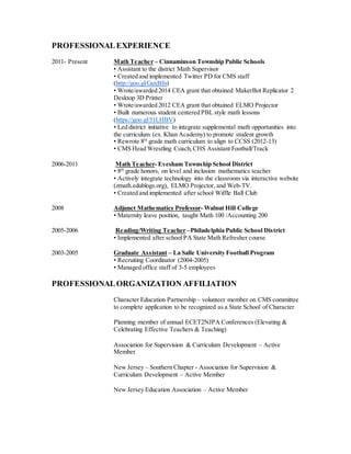 PROFESSIONALEXPERIENCE
2011- Present Math Teacher – Cinnaminson Township Public Schools
• Assistant to the district Math Supervisor
• Created and implemented Twitter PD for CMS staff
(http://goo.gl/GuxBfn)
• Wrote/awarded 2014 CEA grant that obtained MakerBot Replicator 2
Desktop 3D Printer
• Wrote/awarded 2012 CEA grant that obtained ELMO Projector
• Built numerous student centered PBL style math lessons
(https://goo.gl/51LHBV)
• Led district initiative to integrate supplemental math opportunities into
the curriculum (ex. Khan Academy) to promote student growth
• Rewrote 8th
grade math curriculum to align to CCSS (2012-13)
• CMS Head Wrestling Coach,CHS Assistant Football/Track
2006-2011 Math Teacher- Evesham Township School District
• 8th
grade honors, on level and inclusion mathematics teacher
• Actively integrate technology into the classroom via interactive website
(zmath.edublogs.org), ELMO Projector, and Web-TV.
• Created and implemented after school Wiffle Ball Club
2008 Adjunct Mathematics Professor- Walnut Hill College
• Maternity leave position, taught Math 100 /Accounting 200
2005-2006 Reading/Writing Teacher –Philadelphia Public School District
• Implemented after school PA State Math Refresher course
2003-2005 Graduate Assistant – La Salle University Football Program
• Recruiting Coordinator (2004-2005)
• Managed office staff of 3-5 employees
PROFESSIONALORGANIZATION AFFILIATION
Character Education Partnership – volunteer member on CMS committee
to complete application to be recognized as a State School of Character
Planning member of annual ECET2NJPA Conferences (Elevating &
Celebrating Effective Teachers & Teaching)
Association for Supervision & Curriculum Development – Active
Member
New Jersey – Southern Chapter - Association for Supervision &
Curriculum Development – Active Member
New Jersey Education Association – Active Member
 