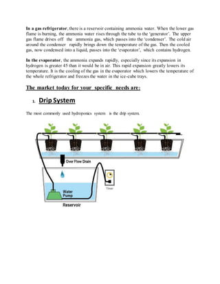 In a gas refrigerator, there is a reservoir containing ammonia water. When the lower gas
flame is burning, the ammonia water rises through the tube to the ‘generator’. The upper
gas flame drives off the ammonia gas, which passes into the ‘condenser’. The cold air
around the condenser rapidly brings down the temperature of the gas. Then the cooled
gas, now condensed into a liquid, passes into the ‘evaporator’, which contains hydrogen.
In the evaporator, the ammonia expands rapidly, especially since its expansion in
hydrogen is greater 45 than it would be in air. This rapid expansion greatly lowers its
temperature. It is the cooling of the gas in the evaporator which lowers the temperature of
the whole refrigerator and freezes the water in the ice-cube trays.
The market today for your specific needs are:
1. Drip System
The most commonly used hydroponics system is the drip system.
 