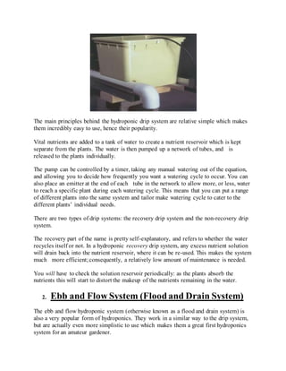 The main principles behind the hydroponic drip system are relative simple which makes
them incredibly easy to use, hence their popularity.
Vital nutrients are added to a tank of water to create a nutrient reservoir which is kept
separate from the plants. The water is then pumped up a network of tubes, and is
released to the plants individually.
The pump can be controlled by a timer, taking any manual watering out of the equation,
and allowing you to decide how frequently you want a watering cycle to occur. You can
also place an emitter at the end of each tube in the network to allow more, or less, water
to reach a specific plant during each watering cycle. This means that you can put a range
of different plants into the same system and tailor make watering cycle to cater to the
different plants’ individual needs.
There are two types of drip systems: the recovery drip system and the non-recovery drip
system.
The recovery part of the name is pretty self-explanatory, and refers to whether the water
recycles itself or not. In a hydroponic recovery drip system, any excess nutrient solution
will drain back into the nutrient reservoir, where it can be re-used. This makes the system
much more efficient;consequently, a relatively low amount of maintenance is needed.
You will have to check the solution reservoir periodically: as the plants absorb the
nutrients this will start to distort the makeup of the nutrients remaining in the water.
2. Ebb and Flow System (Floodand Drain System)
The ebb and flow hydroponic system (otherwise known as a flood and drain system) is
also a very popular form of hydroponics. They work in a similar way to the drip system,
but are actually even more simplistic to use which makes them a great first hydroponics
system for an amateur gardener.
 