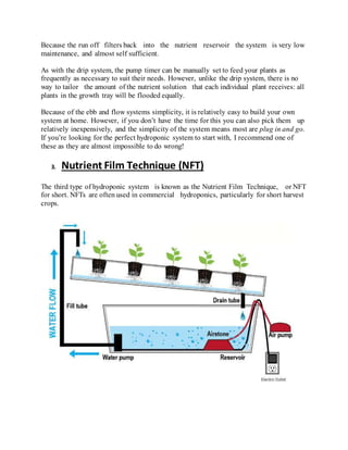 Because the run off filters back into the nutrient reservoir the system is very low
maintenance, and almost self sufficient.
As with the drip system, the pump timer can be manually set to feed your plants as
frequently as necessary to suit their needs. However, unlike the drip system, there is no
way to tailor the amount of the nutrient solution that each individual plant receives: all
plants in the growth tray will be flooded equally.
Because of the ebb and flow systems simplicity, it is relatively easy to build your own
system at home. However, if you don’t have the time for this you can also pick them up
relatively inexpensively, and the simplicity of the system means most are plug in and go.
If you’re looking for the perfect hydroponic system to start with, I recommend one of
these as they are almost impossible to do wrong!
3. Nutrient Film Technique (NFT)
The third type of hydroponic system is known as the Nutrient Film Technique, or NFT
for short. NFTs are often used in commercial hydroponics, particularly for short harvest
crops.
 