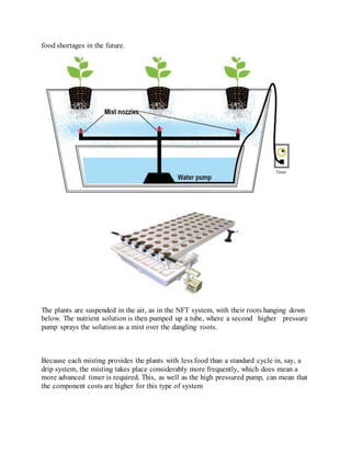 food shortages in the future.
The plants are suspended in the air, as in the NFT system, with their roots hanging down
below. The nutrient solution is then pumped up a tube, where a second higher pressure
pump sprays the solution as a mist over the dangling roots.
Because each misting provides the plants with less food than a standard cycle in, say, a
drip system, the misting takes place considerably more frequently, which does mean a
more advanced timer is required. This, as well as the high pressured pump, can mean that
the component costs are higher for this type of system
 