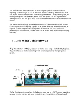 The nutrient water is moved around far more frequently in this system due to the
regularity of the feedings, as well as the actual process of turning the water into mist.
This means the nutrient solution is far more oxygenated than in any other system, and
this helps the plants achieve faster growth rates. The plants will also adjust to their
feeding methods, and will grow more roots to enable them to absorb more nutrients from
the mist.
The reason this technology is considered essential for future food production is that it
offers the possibility of a group of plants to be grown vertically, meaning less land is
required to farm. If a plant can be suspended on a vertical wall, with their roots
protruding out the other side, then the roots can be misted using the techniques already
described.
5. . Deep WaterCulture (DWC)
Deep Water Culture (DWC) systems are by far the most simple method of hydroponics.
They are often used in classrooms to provide a working example of a hydroponics
system.
Unlike the other systems we have looked at, the grow tray in a DWC system is not kept
separate from the nutrient reservoir. Instead, the growing platform (oftena piece of
 