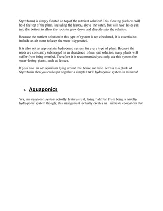 Styrofoam) is simply floated on top of the nutrient solution! This floating platform will
hold the top of the plant, including the leaves, above the water, but will have holes cut
into the bottom to allow the roots to grow down and directly into the solution.
Because the nutrient solution in this type of system is not circulated, it is essential to
include an air stone to keep the water oxygenated.
It is also not an appropriate hydroponic system for every type of plant: Because the
roots are constantly submerged in an abundance of nutrient solution, many plants will
suffer from being overfed. Therefore it is recommended you only use this system for
water-loving plants, such as lettuce.
If you have an old aquarium lying around the house and have access to a plank of
Styrofoam then you could put together a simple DWC hydroponic system in minutes!
6. Aquaponics
Yes, an aquaponic system actually features real, living fish! Far from being a novelty
hydroponic system though, this arrangement actually creates an intricate ecosystem that
 