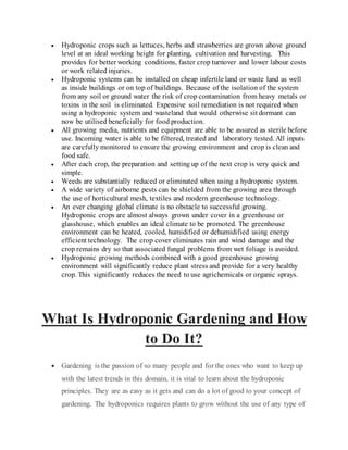  Hydroponic crops such as lettuces, herbs and strawberries are grown above ground
level at an ideal working height for planting, cultivation and harvesting. This
provides for better working conditions, faster crop turnover and lower labour costs
or work related injuries.
 Hydroponic systems can be installed on cheap infertile land or waste land as well
as inside buildings or on top of buildings. Because of the isolation of the system
from any soil or ground water the risk of crop contamination from heavy metals or
toxins in the soil is eliminated. Expensive soil remediation is not required when
using a hydroponic system and wasteland that would otherwise sit dormant can
now be utilised beneficially for food production.
 All growing media, nutrients and equipment are able to be assured as sterile before
use. Incoming water is able to be filtered, treated and laboratory tested. All inputs
are carefully monitored to ensure the growing environment and crop is clean and
food safe.
 After each crop, the preparation and setting up of the next crop is very quick and
simple.
 Weeds are substantially reduced or eliminated when using a hydroponic system.
 A wide variety of airborne pests can be shielded from the growing area through
the use of horticultural mesh, textiles and modern greenhouse technology.
 An ever changing global climate is no obstacle to successful growing.
Hydroponic crops are almost always grown under cover in a greenhouse or
glasshouse, which enables an ideal climate to be promoted. The greenhouse
environment can be heated, cooled, humidified or dehumidified using energy
efficient technology. The crop cover eliminates rain and wind damage and the
crop remains dry so that associated fungal problems from wet foliage is avoided.
 Hydroponic growing methods combined with a good greenhouse growing
environment will significantly reduce plant stress and provide for a very healthy
crop. This significantly reduces the need to use agrichemicals or organic sprays.
What Is Hydroponic Gardening and How
to Do It?
 Gardening is the passion of so many people and for the ones who want to keep up
with the latest trends in this domain, it is vital to learn about the hydroponic
principles. They are as easy as it gets and can do a lot of good to your concept of
gardening. The hydroponics requires plants to grow without the use of any type of
 