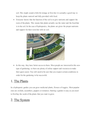 soil. This might sound a little bit strange at first, but it is actually a good way to
keep the plants watered and fully provided with food.
 Everyone knows that the function of the soil is to give nutrients and support the
roots of the plants. This means that plants actually use the water and the food that
is in the soil. In the case of hydroponics, the plants are given the proper nutrients
and support for their roots but with no soil.
 In this way, they have better access to them. Most people are interestedin this new
type of gardening; so there are plenty of online support and resources to make
their quest easier. You will need to be sure that you respect certain conditions in
order for the gardening to be successful.
1. The Plants
In a hydroponic garden you can grow medicinal plants, flowers of veggies. Most popular
ones are orchids, cucumbers, peppers or tomatoes. Starting a garden is easy as you need
to first buy the seeds of the plants that you want to grow.
2. The System
 