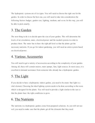 The hydroponic systems are of six types. You will need to choose the right one for the
garden. In order to choose the best one, you will need to take into consideration the
following factors: budget, garden size, lighting, medium, and so on. In this way, you will
be able to pick smartly.
3. The Garden
The next thing to do is to decide upon the size of your garden. This will determine the
levels of air circulation, water, electrical power and the needed systems in order to
produce them. The water has to have the right pH level so that the plants get the
necessary nutrients. If you go for indoor gardening, you will need an entire system based
on electrical power.
4. Various Accessories
You will need to get a variety of accessories according to the complexity of your garden.
Among all, these will contain meters, water pumps, fans, light sources. In most cases, it is
excellent to demand assistance from someone who already has a hydroponic garden.
5. The Light
If you decide to have a hydroponic indoor garden, you need to be aware that light is a
vital element. Choosing the ideal lighting system needs to be done according to the room
which is designed for the plants. You will need to provide a light similar to the sun so
that the plants have the right conditions to grow.
6. The Nutrients
The nutrients in a hydroponic garden come from prepared solutions. As you will not use
soil, you need to make sure that the plants get all the elements that they need.
 