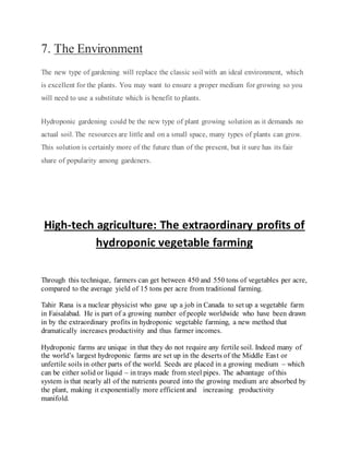 7. The Environment
The new type of gardening will replace the classic soil with an ideal environment, which
is excellent for the plants. You may want to ensure a proper medium for growing so you
will need to use a substitute which is benefit to plants.
Hydroponic gardening could be the new type of plant growing solution as it demands no
actual soil. The resources are little and on a small space, many types of plants can grow.
This solution is certainly more of the future than of the present, but it sure has its fair
share of popularity among gardeners.
High-tech agriculture: The extraordinary profits of
hydroponic vegetable farming
Through this technique, farmers can get between 450 and 550 tons of vegetables per acre,
compared to the average yield of 15 tons per acre from traditional farming.
Tahir Rana is a nuclear physicist who gave up a job in Canada to set up a vegetable farm
in Faisalabad. He is part of a growing number of people worldwide who have been drawn
in by the extraordinary profits in hydroponic vegetable farming, a new method that
dramatically increases productivity and thus farmer incomes.
Hydroponic farms are unique in that they do not require any fertile soil. Indeed many of
the world’s largest hydroponic farms are set up in the deserts of the Middle East or
unfertile soils in other parts of the world. Seeds are placed in a growing medium – which
can be either solid or liquid – in trays made from steel pipes. The advantage of this
system is that nearly all of the nutrients poured into the growing medium are absorbed by
the plant, making it exponentially more efficient and increasing productivity
manifold.
 