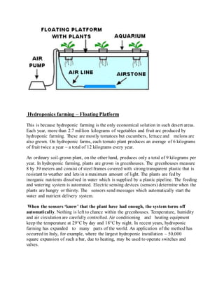 Hydroponics farming – Floating Platform
This is because hydroponic farming is the only economical solution in such desert areas.
Each year, more than 2.7 million kilograms of vegetables and fruit arc produced by
hydroponic farming. These are mostly tomatoes but cucumbers, lettuce and melons are
also grown. On hydroponic farms, each tomato plant produces an average of 6 kilograms
of fruit twice a year – a total of 12 kilograms every year.
An ordinary soil-grown plant, on the other hand, produces only a total of 9 kilograms per
year. In hydroponic farming, plants are grown in greenhouses. The greenhouses measure
8 by 39 meters and consist of steel frames covered with strong transparent plastic that is
resistant to weather and lets in a maximum amount of light. The plants are fed by
inorganic nutrients dissolved in water which is supplied by a plastic pipeline. The feeding
and watering system is automated. Electric sensing devices (sensors) determine when the
plants are hungry or thirsty. The sensors send messages which automatically start the
water and nutrient delivery system.
When the sensors ‘know’ that the plant have had enough, the system turns off
automatically. Nothing is left to chance within the greenhouses. Temperature, humidity
and air circulation are carefully controlled. Air conditioning and heating equipment
keep the temperature at 29°C by day and 18°C by night. In recent years, hydroponic
farming has expanded to many parts of the world. An application of the method has
occurred in Italy, for example, where the largest hydroponic installation – 50,000
square expansion of such a bar, due to heating, may be used to operate switches and
valves.
 