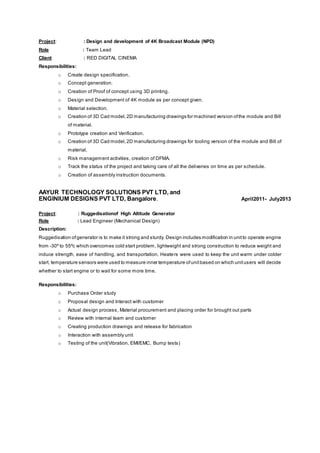 Project: : Design and development of 4K Broadcast Module (NPD)
Role : Team Lead
Client : RED DIGITAL CINEMA
Responsibilities:
o Create design specification.
o Concept generation.
o Creation of Proof of concept using 3D printing.
o Design and Development of 4K module as per concept given.
o Material selection.
o Creation of 3D Cad model,2D manufacturing drawings for machined version ofthe module and Bill
of material.
o Prototype creation and Verification.
o Creation of 3D Cad model,2D manufacturing drawings for tooling version of the module and Bill of
material.
o Risk management activities, creation of DFMA.
o Track the status of the project and taking care of all the deliveries on time as per schedule.
o Creation of assembly instruction documents.
AAYUR TECHNOLOGY SOLUTIONS PVT LTD, and
ENGINIUM DESIGNS PVT LTD, Bangalore. April2011- July2013
Project: : Ruggedisationof High Altitude Generator
Role : Lead Engineer (Mechanical Design)
Description:
Ruggedisation ofgenerator is to make it strong and sturdy. Design includes modification in unitto operate engine
from -30º to 55ºc which overcomes cold start problem, lightweight and strong construction to reduce weight and
induce strength, ease of handling, and transportation. Heaters were used to keep the unit warm under colder
start, temperature sensors were used to measure inner temperature ofunitbased on which unitusers will decide
whether to start engine or to wait for some more time.
Responsibilities:
o Purchase Order study
o Proposal design and Interact with customer
o Actual design process, Material procurement and placing order for brought out parts
o Review with internal team and customer
o Creating production drawings and release for fabrication
o Interaction with assembly unit
o Testing of the unit(Vibration, EMI/EMC, Bump tests)
 
