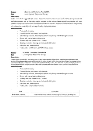 Project: : Control and Monitoring Panel (CMP).
Role : Lead Engineer (Mechanical Design)
Description:
As the name itself suggest that, to access the communication under the sea level, unit has designed so that it
perfectly insulated with all the water sealing gaskets, so that a drop of water should not enter the unit, also
additional care has been taken to resist 300G shock test, mounted the sophisticated electrical components
without causing any problem for wiring and routing of electrical cables.
Responsibilities:
o Purchase Order study
o Proposal design and Interact with customer
o Actual design process, Material procurement and placing order for brought out parts
o Review with internal team and customer
o Studying heat flow transfer using CFD tool
o Creating production drawings and release for fabrication
o Interaction with assembly unit
o Testing of the unit(Vibration, EMI/EMC, Shock tests)
Project: : 2 Channel Conduction Cooled ATR.
Role : Lead Engineer (Mechanical Design)
Description:
This Rugged enclosure is frequentlyused for very onerous naval application.The heatgenerated within the
enclosure is strategicallyconducted through to the outer surface with in fins arrangementand ambientair is then
used to cool theses surface and enclosure made hermeticallysealed.This ATR is manufactured from precision
machined Aluminum and incorporate a versatile and patented “high integrity frame” construction technique.
Responsibilities
o Purchase Order study
o Proposal design and Interact with customer
o Actual design process, Material procurement and placing order for brought out parts
o Review with internal team and customer
o Studying heat flow transfer using CFD tool
o Creating production drawings and release for fabrication
o Interaction with assembly unit
o Testing of the unit (Heat transfer tests)
DOB: 19/10/1986
Permanent Address: Sankamma Sadana, H.No 01, Vidya nagar,Bailhongal, DI:Belgaum
 
