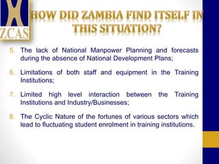 5. The lack of National Manpower Planning and forecasts
during the absence of National Development Plans;
6. Limitations of both staff and equipment in the Training
Institutions;
7. Limited high level interaction between the Training
Institutions and Industry/Businesses;
8. The Cyclic Nature of the fortunes of various sectors which
lead to fluctuating student enrolment in training institutions.
 