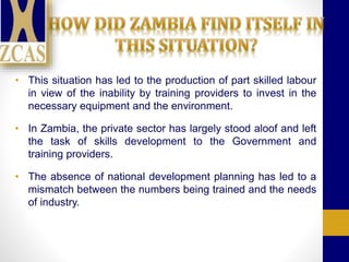 • This situation has led to the production of part skilled labour
in view of the inability by training providers to invest in the
necessary equipment and the environment.
• In Zambia, the private sector has largely stood aloof and left
the task of skills development to the Government and
training providers.
• The absence of national development planning has led to a
mismatch between the numbers being trained and the needs
of industry.
 