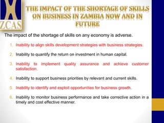 The impact of the shortage of skills on any economy is adverse.
1. Inability to align skills development strategies with business strategies.
2. Inability to quantify the return on investment in human capital.
3. Inability to implement quality assurance and achieve customer
satisfaction.
4. Inability to support business priorities by relevant and current skills.
5. Inability to identify and exploit opportunities for business growth.
6. Inability to monitor business performance and take corrective action in a
timely and cost effective manner.
 