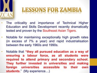 • The criticality and importance of Technical Higher
Education and Skills Development recently dramatically
tested and proven by the Southeast Asian Tigers.
• Notable for maintaining exceptionally high growth rates
(in excess of 7% a year) and rapid industrialisation
between the early 1960s and 1990s.
• Notable that “they all pursued education as a way of
ensuring a labour force, as all students were
required to attend primary and secondary school.
They further invested in universities and making
foreign universities accessible to their own
students.” (My experience…)
 