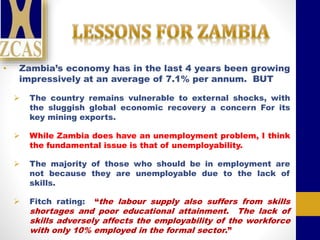 • Zambia’s economy has in the last 4 years been growing
impressively at an average of 7.1% per annum. BUT
 The country remains vulnerable to external shocks, with
the sluggish global economic recovery a concern For its
key mining exports.
 While Zambia does have an unemployment problem, I think
the fundamental issue is that of unemployability.
 The majority of those who should be in employment are
not because they are unemployable due to the lack of
skills.
 Fitch rating: “the labour supply also suffers from skills
shortages and poor educational attainment. The lack of
skills adversely affects the employability of the workforce
with only 10% employed in the formal sector.”
 