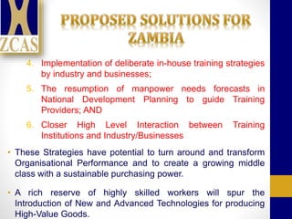 4. Implementation of deliberate in-house training strategies
by industry and businesses;
5. The resumption of manpower needs forecasts in
National Development Planning to guide Training
Providers; AND
6. Closer High Level Interaction between Training
Institutions and Industry/Businesses
• These Strategies have potential to turn around and transform
Organisational Performance and to create a growing middle
class with a sustainable purchasing power.
• A rich reserve of highly skilled workers will spur the
Introduction of New and Advanced Technologies for producing
High-Value Goods.
 