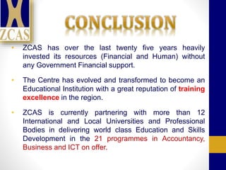 • ZCAS has over the last twenty five years heavily
invested its resources (Financial and Human) without
any Government Financial support.
• The Centre has evolved and transformed to become an
Educational Institution with a great reputation of training
excellence in the region.
• ZCAS is currently partnering with more than 12
International and Local Universities and Professional
Bodies in delivering world class Education and Skills
Development in the 21 programmes in Accountancy,
Business and ICT on offer.
 