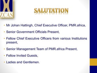 • Mr Johan Hattingh, Chief Executive Officer, PMR.africa,
• Senior Government Officials Present,
• Fellow Chief Executive Officers from various Institutions
present,
• Senior Management Team of PMR.africa Present,
• Fellow Invited Guests,
• Ladies and Gentlemen.
 