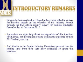 • Singularly honoured and privileged to have been asked to deliver
the keynote speech on the occasion of the Industry Awards
through the PMR.africa country survey for Zambia conducted
from October to December 2012.
• Appreciate and especially thank the organisers of this function,
PMR.africa, for inviting all of us to witness the outcome of their
2012 industry survey.
• And thanks to the Senior Industry Executives present here for
sparing time from their very busy schedules to grace this
occasion.
 