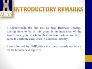 • I Acknowledge the fact that as busy Business Leaders,
sparing time to be at this event is an indication of the
significance you attach to this occasion where we have
come to celebrate excellence in Zambian Industry.
• I am informed by PMR.africa that these awards set bench
marks for others to aspire to.
 