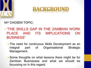 MY CHOSEN TOPIC:
• “THE SKILLS GAP IN THE ZAMBIAN WORK
PLACE AND ITS IMPLICATIONS ON
BUSINESS”
The need for continuous Skills Development as an
integral part of Organisational Strategic
Management.
Some thoughts on what lessons there might be for
Zambian Businesses and what we should be
focussing on in this regard.
 